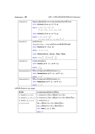 บทที่ 4. การใช้งานเบื้องต้นเกี่ยวกับโปรแกรม MathematicaMathematica – 58
Collect[f(x)] จัดรูปแบบพีชคณิตโดยการกระจายตามพจน์ของตัวแปรที่กําหนด
Factor[f(x)] แยกตัวประกอบ
Factor[f(x),Trig -> True] แยกตัวประกอบฟังก์ชันตรีโกณมิติ
Cancel[f(x)] หาผลหารของพหุนาม
Denominator[f(x)] ใช้ในการหาพหุนามส่วนที่เป็นตัวส่วนของ f(x)
Numerator[f(x)] ใช้ในการหาพหุนามส่วนที่เป็นตัวเศษของ f(x)
คําสั่งเกี่ยวกับผลบวก และ ผลคูณ
ฟังก์ชัน ความหมายและตัวอย่างการใช้งาน
1. Sum[f(i), {i, a, b}]
2. Sum[f(i), {i, a, b, c}]
3. Sum[f(i, j), {i, a, b,
c}, {j, d, e, k}]
1. หาผลรวม f(i) โดย i เปลี่ยนค่า จาก a ถึง b
2. หาผลรวม f(i) โดย i เปลี่ยนค่า จาก a ถึง b เพิ่มค่าครั้งละ c
3. หาผลรวม f(i, j)
โดย i เปลี่ยนค่า จาก a ถึง b เพิ่มค่าครั้งละ c
และ j เปลี่ยนค่าจาก d ถึง e เพิ่มค่าครั้งละ k
 