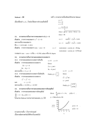 บทที่ 1. ความสามารถเบื้องต้นของโปรแกรม MathcadMathcad – 10
เมื่อเปลี่ยนค่า a, b, c ใหม่จะได้ผลการคํานวณเป็นดังนี้
21. ความสามารถในการหารากของสมการ f(x) = 0
ตัวอย่าง การหารากของสมการ 2
x - 2 = 0
เพราะฉะนั้นรากของสมการ
คือ x = 1.414 และ –1.414
ตัวอย่าง การหารากของสมการ sinx - cosx = 0
รากสมการ sinx - cosx = 0 คือ x = 0.785 radian หรือ 45 degree
22. ความสามารถในการหาผลเฉลยของระบบสมการ
22.1 การหาผลเฉลยของระบบสมการเชิงเส้น
ตัวอย่าง การหาผลเฉลยของระบบสมการ
2x + y = 4
9x – 4y = 1
เพราะฉะนั้น x = 1, y = 2
22.2 การหาผลเฉลยของระบบสมการไม่เชิงเส้น
ตัวอย่าง การหาผลเฉลยของระบบสมการ
2
x + 2
y = 1
และ x – y = 0
เพราะฉะนั้น x = 0.707, y = 0.707
23. ความสามารถในการหาผลเฉลยของสมการเชิงอนุพันธ์
ตัวอย่าง การหาผลเฉลยของสมการเชิงอนุพันธ์
dx
dy
= 1 + 4x, y(0) = 1
โปรแกรม Mathcad จะสามารถหาผลเฉลย y(x) ได้
ความสามารถอื่น ๆ ในการประยุกต์
เนื้อหาคณิตศาสตร์ขอให้ศึกษาในบทต่อไป
x 1:= root x
2
2− x,( ) 1.414=
x 1−:= root x
2
2− x,( ) 1.414−=
x 0:= y 0:=
Given
2 x⋅ y+ 4
9x 4 y⋅− 1
Find x y,( )
1
2






=
x 0:= y 0:=
Given
x
2
y
2
+ 1
x y− 0
Find x y,( )
0.707
0.707






=
x 1:= root sin x( ) cos x( )− x,( ) 45deg=
root sin x( ) cos x( )− x,( ) 0.785rad=
a 5:=
b 12:=
c 13:=
s
a b+ c+
2
:=
Area s s a−( )⋅ s b−( )⋅ s c−( )⋅:=
Area 30=
Given
x
y x( )
d
d
1 4 x⋅+ y 0( ) 1 .
y Odesolve x 10,( ):=
0 1 2 3 4
8
16
24
32
40
y x( )
x
y 1( ) 4= .
y 2( ) 11=
 