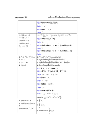 บทที่ 4. การใช้งานเบื้องต้นเกี่ยวกับโปรแกรม MathematicaMathematica – 60
Limit[f[x], x→a]
Limit[f[x], x→a ,
Direction→–1]
Limit[f[x], x→a ,
Direction→1]
หมายถึง )x(flim
ax→
, )x(flim
ax +→
, )x(flim
ax −→
ตามลําดับ
1. f′[x], f′′[x], f′′′[x], ...
2. D[f, x]
3. D[f, {x, k}]
4. Dt[f, x]
1. f′(x), f′′(x), f′′′(x), ... ตามลําดับ
2. อนุพันธ์ หรืออนุพันธ์ย่อยของ f เทียบกับ x
3. อนุพันธ์ หรืออนุพันธ์ย่อยอันดับ k ของ f เทียบกับ x
4. ค่าอนุพันธ์ของฟังก์ชันนิยามโดยนัย
หมายเหตุ dx
dy
yx3xy2)yx(
dx
d 22332
+=
1. Integrate[f[x], x]
2. Integrate[f[x],{x,a,b}]
3.
NIntegrate[f[x],{x,a,b}]
1. fdx∫
2. dx)x(f
b
a
∫
3. การประมาณค่า dx)x(f
b
a
∫
 