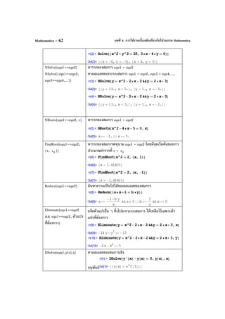 บทที่ 4. การใช้งานเบื้องต้นเกี่ยวกับโปรแกรม MathematicaMathematica – 62
NSolve[equ1==equ2]
NSolve[{equ1==equ2,
equ3==equ4,...}]
หารากของสมการ equ1 = equ2
หาผลเฉลยของระบบสมการ equ1 = equ2, equ3 = equ4, ...
NRoots[equ1==equ2, x] หารากของสมการ equ1 = equ2
FindRoot[equ1==equ2,
{x, 0x }]
หารากของสมการพหุนาม equ1 = equ2 โดยมีจุดเริ่มต้นของการ
ประมาณค่ารากที่ x = 0x
Reduce[equ1==equ2] ค้นหาความเป็นไปได้ของผลเฉลยของสมการ
Eliminate[equ1==equ2
&& equ1==equ2, ตัวแปร
ที่ต้องการ]
ขจัดตัวแปรอื่น ๆ ทิ้งไปจากระบบสมการ ให้เหลือไว้เฉพาะตัว
แปรที่ต้องการ
DSolve[equ1,y[x],x] หาผลเฉลยของสมการเชิง
อนุพันธ์
 