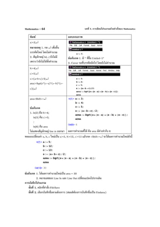 บทที่ 5. การเขียนโปรแกรมด้วยคําสั่งของ MathematicaMathematica – 64
พิมพ์ ผลบนจอภาพ
a:=3;↵
หมายเหตุ 1. กด ↵ เพื่อขึ้น
บรรทัดใหม่ โดยไม่คํานวณ
2. สัญลักษญ์ ln[..] ยังไม่มี
เพราะว่ายังไม่ได้สั่งคํานวณ
ข้อสังเกต 1. มี * ที่ชื่อ Untiled-1*
2. Curser รอที่บรรทัดถัดไป โดยยังไม่คํานวณ
b:=4;↵
c:=5;↵
s:=(a+b+c)/2;↵
area:=Sqrt[s*(s–a)*(s–b)*(s–
c)];↵
area<Shift>+↵
ข้อสังเกต
1. ln[2] คือ b:=4;
ln[3] คือ c:=5;
:
ln[6] คือ area
ไม่แสดงสัญลักษญ์ line in ออกมา ผลการคํานวณที่ได้ คือ area มีค่าเท่ากับ 6
ทดลองเปลี่ยนค่า a, b, c ใหม่เป็น a:=5, b:=12, c:=13 แล้วกด <Shift>+↵ จะได้ผลการคํานวณใหม่ดังนี้
ข้อสังเกต 1. ได้ผลการคํานวณใหม่เป็น area = 30
2. หมายเลขของ Line In และ Line Out เปลี่ยนแปลงไปจากเดิม
การบันทึกโปรแกรม
ขั้นที่ 1. คลิกที่คําสั่ง FileSave
ขั้นที่ 2. เลือกบันทึกชื่อตามต้องการ (สมมติต้องการบันทึกชื่อเป็น Findarea)
 