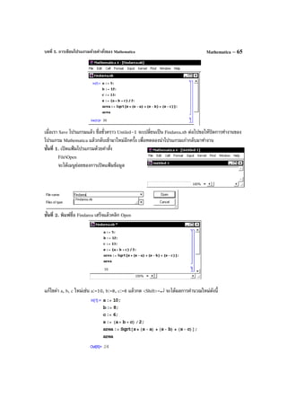 บทที่ 5. การเขียนโปรแกรมด้วยคําสั่งของ Mathematica Mathematica – 65
เมื่อเรา Save โปรแกรมแล้ว ชื่อชั่วคราว Untiled–1 จะเปลี่ยนเป็น Findarea.nb ต่อไปขอให้ปิดการทํางานของ
โปรแกรม Mathematica แล้วกลับเข้ามาใหม่อีกครั้ง เพื่อทดลองนําโปรแกรมเก่ากลับมาทํางาน
ขั้นที่ 1. เปิดแฟ้ มโปรแกรมด้วยคําสั่ง
FileOpen
จะได้เมนูย่อยของการเปิดแฟ้ มข้อมูล
ขั้นที่ 2. พิมพ์ชื่อ Findarea เสร็จแล้วคลิก Open
แก้ไขค่า a, b, c ใหม่เช่น a:=10, b:=8, c:=6 แล้วกด <Shift>+↵ จะได้ผลการคํานวณใหม่ดังนี้
 