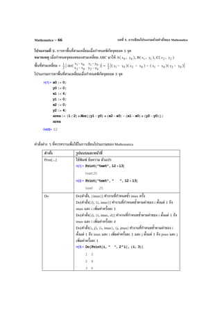 บทที่ 5. การเขียนโปรแกรมด้วยคําสั่งของ MathematicaMathematica – 66
โปรแกรมที่ 2. การหาพื้นที่สามเหลี่ยมเมื่อกําหนดพิกัดจุดยอด 3 จุด
หมายเหตุ เมื่อกําหนดจุดยอดของสามเหลี่ยม ABC มาให้ A( 0x , 0y ), B( 1x , 1y ), C( 2x , 2y )
พื้นที่สามเหลี่ยม = 2
1 | det(
0202
0101
yyxx
yyxx
−−
−−
)| = 2
1 |( 1y – 0y )( 2x – 0x ) – ( 1x – 0x )( 2y – 0y )|
โปรแกรมการหาพื้นที่สามเหลี่ยมเมื่อกําหนดพิกัดจุดยอด 3 จุด
คําสั่งต่าง ๆ ที่ควรทราบเพื่อใช้ในการเขียนโปรแกรมของ Mathematica
คําสั่ง รูปแบบและหน้าที่
Print[...] ใช้พิมพ์ ข้อความ ตัวแปร
Do Do[คําสั่ง, {imax}] ทํางานที่กําหนดซํ้า imax ครั้ง
Do[คําสั่ง(i), {i, imax}] ทํางานที่กําหนดซํ้าตามค่าของ i ตั้งแต่ 1 ถึง
imax และ i เพิ่มค่าครั้งละ 1
Do[คําสั่ง(i), {i, imax, d}] ทํางานที่กําหนดซํ้าตามค่าของ i ตั้งแต่ 1 ถึง
imax และ i เพิ่มค่าครั้งละ d
Do[คําสั่ง(i, j), {i, imax}, {j, jmax] ทํางานที่กําหนดซํ้าตามค่าของ i
ตั้งแต่ 1 ถึง imax และ i เพิ่มค่าครั้งละ 1 และ j ตั้งแต่ 1 ถึง jmax และ j
เพิ่มค่าครั้งละ 1
 