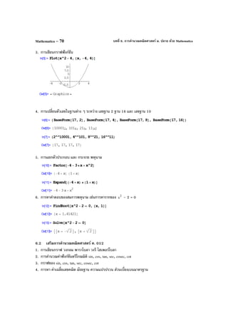 บทที่ 6. การคํานวณคณิตศาสตร์ ม. ปลาย ด้วย MathematicaMathematica – 70
3. การเขียนกราฟฟังก์ชัน
4. การเปลี่ยนตัวเลขในฐานต่าง ๆ ระหว่าง เลขฐาน 2 ฐาน 16 และ เลขฐาน 10
5. การแยกตัวประกอบ และ กระจาย พหุนาม
6. การหาคําตอบของสมการพหุนาม เช่นการหารากของ 2
x – 2 = 0
6.2 เสริมการคํานวณคณิตศาสตร์ ค. 012
1. การเขียนกราฟ วงกลม พาราโบลา วงรี ไฮเพอร์โบลา
2. การคํานวณค่าฟังก์ชันตรีโกณมิติ sin, cos, tan, sec, cosec, cot
3. กราฟของ sin, cos, tan, sec, cosec, cot
4. การหา ค่าเฉลี่ยเลขคณิต มัธยฐาน ความแปรปรวน ส่วนเบี่ยงเบนมาตรฐาน
 