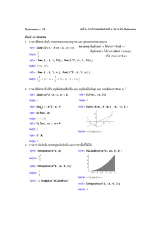 บทที่ 6. การคํานวณคณิตศาสตร์ ม. ปลาย ด้วย MathematicaMathematica – 76
ตัวอย่างการคํานวณ
1. การหาลิมิตของลําดับ การหาผลบวกของอนุกรม และ สูตรผลบวกของอนุกรม
หมายเหตุ สัญลักษณ์ → ได้จากการพิมพ์ –>
สัญลักษณ์ ∞ ได้จากการพิมพ์ [Infinity]
หรือ <Esc>inf<Esc>
2. การหาลิมิตของฟังก์ชัน อนุพันธ์ของฟังก์ชัน และ อนุพันธ์อันดับสูง และ การเขียนกราฟของ f, f′
3. การหาค่าอินทิกรัล การหาสูตรอินทิกรัล และการหาพื้นที่ใต้โค้ง
 
