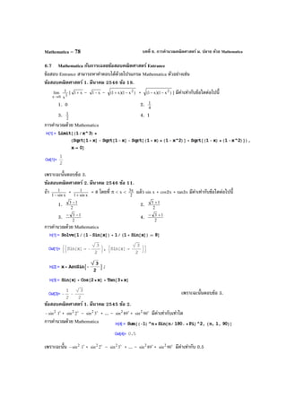 บทที่ 6. การคํานวณคณิตศาสตร์ ม. ปลาย ด้วย MathematicaMathematica – 78
6.7 Mathematica กับการเฉลยข้อสอบคณิตศาสตร์ Entrance
ข้อสอบ Entrance สามารถหาคําตอบได้ด้วยโปรแกรม Mathematica ตัวอย่างเช่น
ข้อสอบคณิตศาสตร์ 1. มีนาคม 2546 ข้อ 18.
0x
lim
→ 3
x
1 [ x1+ – x1− – )x1)(x1( 2
−+ + )x1)(x1( 2
−− ] มีค่าเท่ากับข้อใดต่อไปนี้
1. 0 2. 4
1
3. 2
1 4. 1
การคํานวณด้วย Mathematica
เพราะฉะนั้นตอบข้อ 3.
ข้อสอบคณิตศาสตร์ 2. มีนาคม 2546 ข้อ 11.
ถ้า xsin1
1
−
+ xsin1
1
+
= 8 โดยที่ π < x <
2
3π แล้ว sin x + cos2x + tan3x มีค่าเท่ากับข้อใดต่อไปนี้
1. 2
13 −
2. 2
13 +
3. 2
13 −−
4. 2
13 +−
การคํานวณด้วย Mathematica
เพราะฉะนั้นตอบข้อ 3.
ข้อสอบคณิตศาสตร์ 1. มีนาคม 2545 ข้อ 2.
2
sin− 
1 + 
2sin2 – 
3sin2 + ... – 
89sin2 + 
90sin2 มีค่าเท่ากับเท่าใด
การคํานวณด้วย Mathematica
เพราะฉะนั้น 2
sin− 
1 + 
2sin2 – 
3sin2 + ... – 
89sin2 + 
90sin2 มีค่าเท่ากับ 0.5
 