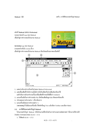 บทที่ 2. การใช้โปรแกรมสําเร็จรูป MathcadMathcad - 12
คลิกที่ Mathcad 2001i Professional
บนจอภาพจะมี Logo ของ Mathcad
เพื่อเข้าสู่การทํางานของโปรแกรม Mathcad
หมายเหตุ Logo ของ Mathcad
อาจแตกต่างกันใน version อื่นๆ
เมื่อเข้าสู่การทํางานของโปรแกรม Mathcad เรียบร้อยแล้วจอภาพจะเป็นดังนี้
1. แสดงว่าเข้ามาทํางานในหน้าต่างของ Mathcad Professional
2. แสดงชื่อแฟ้ มที่กําลังทํางานเมื่อมีการบันทึกแฟ้ มหรือนําแฟ้ มเดิมกลับมาใช้
แต่ถ้าเป็นการเข้ามาทํางานครั้งแรกชื่อแฟ้ มที่กําหนดให้มีชื่อว่า Untitled:1
3. แถบเครื่องมือในการทํางานเช่น File เปิดปิดแฟ้ มข้อมูล Edit คัดลอกหรือลบทิ้ง
4. บริเวณของการทํางานต่าง ๆ ที่เราต้องการ
5. แถบเครื่องมือของการคํานวณต่าง ๆ
(หมายเหตุ ถ้าไม่มีแถบเครื่องมือ ให้คลิกที่เมนู View แล้วเลือก Toolbars และเลือก Math)
2.2 การใช้โปรแกรมสําเร็จรูป Mathcad
โปรแกรมสําเร็จรูป Mathcad เป็นโปรแกรมที่ช่วยในด้านการคํานวณทางคณิตศาสตร์ ที่สามารถใช้งานได้
ง่ายเช่น การหาผลบวกของ 45.25 + 17.5
1. ให้พิมพ์ 45.25 + 17.5
45.25 17.5+ 62.75= .
 