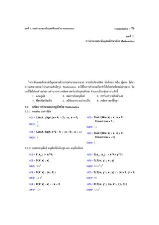 บทที่ 7. การคํานวณระดับอุดมศึกษาด้วย Mathematica Mathematica – 79
บทที่ 7.
การคํานวณระดับอุดมศึกษาด้วย Mathematica
ในระดับอุดมศึกษามีปัญหาทางด้านการคํานวณมากมาย หากนักเรียนนิสิต นักศึกษา หรือ ผู้สอน ได้นํา
ความสามารถของโปรแกรมสําเร็จรูป Mathematica มาใช้ในการคํานวณก็จะทําให้เกิดประโยชน์อย่างมาก ใน
บทนี้จึงได้ยกตัวอย่างการคํานวณทางคณิตศาสตร์ระดับอุดมศึกษา จําแนกเป็นกลุ่มต่างๆ ดังนี้
1. แคลคูลัส 2. สมการเชิงอนุพันธ์ 3. การวิเคราะห์เชิงตัวเลข
4. พีชคณิตเชิงเส้น 5. สถิติและความน่าจะเป็น 6. คณิตศาสตร์ขั้นสูง
7.1 เสริมการคํานวณแคลคูลัสด้วย Mathematica
7.7.1 การคํานวณค่าลิมิต
7.7.2 การหาอนุพันธ์ อนุพันธ์อันดับสูง และ อนุพันธ์ย่อย
 