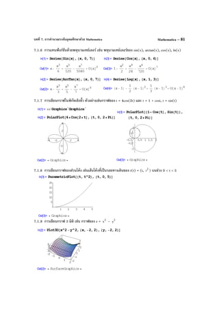 บทที่ 7. การคํานวณระดับอุดมศึกษาด้วย Mathematica Mathematica – 81
7.1.6 การแทนฟังก์ชันด้วยพหุนามเทย์เลอร์ เช่น พหุนามเทย์เลอร์ของ sin(x), arctan(x), cos(x), ln(x)
7.1.7 การเขียนกราฟในพิกัดเชิงขั้ว ตัวอย่างเช่นกราฟของ r = 4cos(2t) และ r = 1 + cost, r = sin(t)
7.1.8 การเขียนกราฟของส่วนโค้ง เช่นเส้นโค้งที่เป็นรอยทางเดินของ r(t) = (t, 2
t ) บนช่วง 0 < t < 5
7.1.9 การเขียนกราฟ 3 มิติ เช่น กราฟของ z = 2
x – 2
y
 