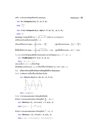 บทที่ 7. การคํานวณระดับอุดมศึกษาด้วย Mathematica Mathematica – 83
หมายเหตุ การหมุนเส้นโค้ง f(x) = 2
)2x(4 −− บนช่วง [0, 4] รอบแกน X
จะได้อาณาบริเวณเป็นทรงกลมรัศมี r = 2
ปริมาตรที่เกิดจากการหมุน = dx)]x(f[
4
0
2
∫π = 3
32π (สูตรปริมาตรทรงกลม = 2
r
3
4 π = 3
32π )
พื้นที่ผิวที่เกิดจากการหมุน = dx)]x(f[1)x(f2
4
0
2'
∫ +π = 16π (สูตรพื้นที่ผิวทรงกลม = 4π 2
r = 16π)
7.1.13 การหาค่าตํ่าสุดของฟังก์ชัน ตัวอย่างเช่นการหาค่าตํ่าสุดของ f(x) = 2
x + 2x – 3
เพราะฉะนั้น f(–1) = –4 เป็นค่าตํ่าสุด
หมายเหตุ FindMinimun[f, {x, a}] เป็นคําสั่งหาค่าตํ่าสุดของ f(x) รอบ ๆ จุด x = a
7.2 เสริมการคํานวณเกี่ยวกับสมการเชิงอนุพันธ์ด้วย Mathematica
7.2.1 กราฟของการเคลื่อนที่แบบซิมเปิลฮาร์มอนิก
7.2.2 การหาผลเฉลยของสมการเชิงอนุพันธ์เชิงเส้น
ตัวอย่าง การหาผลเฉลยของสมการเชิงอนุพันธ์ dt
dx – 2xt = t
ตัวอย่าง การหาผลเฉลยของสมการเชิงอนุพันธ์ x′′ + 4x = 0
 