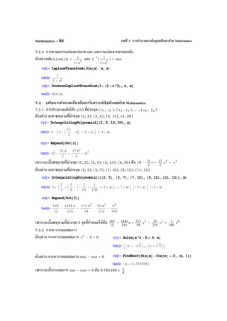 บทที่ 7. การคํานวณระดับอุดมศึกษาด้วย MathematicaMathematica – 84
7.2.3 การหาผลการแปลงลาปลาซ และ ผลการแปลงลาปลาซผกผัน
ตัวอย่างเช่น L{sin(x)} = 2
s1
1
+
และ 1
L
−
{ 2
s1
1
+
} = sinx
7.3 เสริมการคํานวณเกี่ยวกับการวิเคราะห์เชิงตัวเลขด้วย Mathematica
7.3.1 การประมาณเส้นโค้ง y(x) ที่ผ่านจุด ( 1x , 1y ), ( 2x , 2y ), ... , ( nx , ny )
ตัวอย่าง จงหาพหุนามที่ผ่านจุด (1, 2), (2, 5), (3, 13), (4, 20)
เพราะฉะนั้นพหุนามที่ผ่านจุด (1, 2), (2, 5), (3, 13), (4, 20) คือ 10 – 2
31 x + 2
17 2
x – 3
x
ตัวอย่าง จงหาพหุนามที่ผ่านจุด (2, 5), (5, 7), (7, 10), (9, 12), (11, 15)
เพราะฉะนั้นพหุนามที่ผ่านจุด 5 จุดที่กําหนดให้คือ 12
169 – 216
1841 x + 54
133 2
x – 216
55 3
x + 108
1 4
x
7.3.2 การหารากของสมการ
ตัวอย่าง การหารากของสมการ 2
x – 5 = 0
ตัวอย่าง การหารากของสมการ sinx – cosx = 0
เพราะฉะนั้นรากสมการ sinx – cosx = 0 คือ 0.785398 = 4
π
 