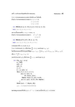 บทที่ 7. การคํานวณระดับอุดมศึกษาด้วย Mathematica Mathematica – 85
7.3.3 การหาผลเฉลยของระบบสมการเชิงเส้น และ ไม่เชิงเส้น
ตัวอย่าง การหาผลเฉลยของระบบสมการ x + y + z = 12
x – y + z = 4
x + y – z = 2
เพราะฉะนั้นผลเฉลยคือ x = 3, y = 4 และ z =5
ตัวอย่าง การหาผลเฉลยของระบบสมการ 2
x + 2
y = 25
x + y = 7
รากของสมการคือ (3, 4) และ (4, 3)
7.3.4 การประมานค่า y(c) เมื่อกําหนด )y,x(f
dx
dy
= และผ่านจุด ( 0x , 0y )
โดยวิธีของออยเลอร์ที่ปรับปรุงแล้วที่มีสูตร 1ny + = ny + 2
h (f( nx , ny )+ f( 1nx + , ny + hf( nx , ny ))
เมื่อ h = n
xc 0−
, 1nx + = nx + h
จงหาค่าประมานค่า y(1) เมื่อกําหนด yx
dx
dy
+= และผ่านจุด (0, 0)
หมายเหตุ ผลเฉลยแท้จริงคือ y(x) = x
e – x – 1 เพราะฉะนั้นค่าจริง y(1) = 0.718282
 