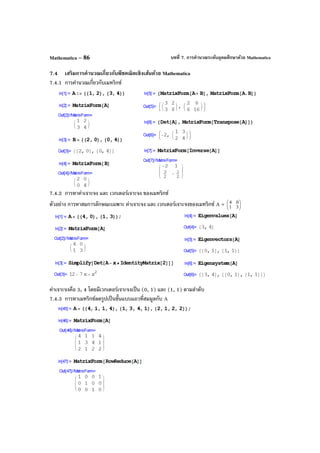 บทที่ 7. การคํานวณระดับอุดมศึกษาด้วย MathematicaMathematica – 86
7.4 เสริมการคํานวณเกี่ยวกับพีชคณิตเชิงเส้นด้วย Mathematica
7.4.1 การคํานวณเกี่ยวกับเมทริกซ์
7.4.2 การหาค่าเจาะจง และ เวกเตอร์เจาะจง ของเมทริกซ์
ตัวอย่าง การหาสมการลักษณะเฉพาะ ค่าเจาะจง และ เวกเตอร์เจาะจงของเมทริกซ์ A = 





31
04
ค่าเจาะจงคือ 3, 4 โดยมีเวกเตอร์เจาะจงเป็น (0, 1) และ (1, 1) ตามลําดับ
7.4.3 การหาเมทริกซ์ลดรูปเป็นขั้นแบบแถวที่สมมูลกับ A
 