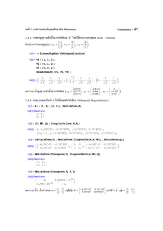 บทที่ 7. การคํานวณระดับอุดมศึกษาด้วย Mathematica Mathematica – 87
7.4.4 การหามูลฐานเชิงตั้งฉากปกติของ 3
R โดยใช้กระบวนการของ Gram - Schmidt
ตัวอย่าง กําหนดมูลฐาน { 1v = 







1
1
1
, 2v = 







1
1
0
, 3v = 







1
0
0
}
เพราะฉะนั้นมูลฐานเชิงตั้งฉากปกติคือ { 1u = 







577.0
577.0
577.0
, 2u = 






−
408.0
408.0
816.0
, 3u = 







−
707.0
707.0
0
}
7.4.5 การแปลงเมทริกซ์ A ให้เป็นเมทริกซ์เฉียง (Orthogonal Diagonalization)
เพราะฉะนั้น เมื่อกําหนด A = 



12
21 จะได้ว่า P = 



−
−−
707107.0707107.0
707107.0707107.0 จะได้ว่า T
P AP = 



−10
03
 