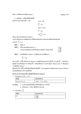 บทที่ 2. การใช้โปรแกรมสําเร็จรูป Mathcad Mathcad - 13
2. แล้วพิมพ์ = จะได้ผลลัพธ์ทันทีดังนี้
ตัวอย่างการคํานวณแบบอื่น ๆ เช่น
เนื่องจากทํางานของโปรแกรม Mathcad
จะทําการจัดรูปแบบการพิมพ์บนจอภาพให้สอดคล้องกับความหมายทางคณิตศาสตร์เสมอเช่น
การหาค่า
5
47
= 9.4
ขั้นที่ 1. พิมพ์ 47
ขั้นที่ 2. เมื่อเรากดเครื่องหมายหาร (/)
บนจอภาพจะจัดรูปแบบเป็นลักษณะของเศษส่วน (ดังรูป) ทันที่
ขั้นที่ 3. ต่อไปจึงพิมพ์ 5 แล้วกด = จะได้ผลการคํานวณที่ต้องการ
เพราะฉะนั้น การใช้งานโปรแกรม Mathcad จะขอเขียนในรูปแบบตารางโดยที่ ตารางช่องที่ 1 หมายถึงการ
พิมพ์ผ่านทางแป้นพิมพ์ ตารางในช่องที่ 2 เป็นผลที่เกิดจาก การคํานวณของ Mathcad และ การจัดรูปแบบ
การพิมพ์ของ Mathcad
ข้อแนะนํา ในการใช้งานเบื้องต้นขอให้ทดลองพิมพ์ช้า ๆ และ ดูผลของการจัดรูปแบบของ Mathcad ในตาราง
แสดงผลลัพธ์ของการคํานวณเบื้องต้น
ตัวอย่างการคํานวณและวิธีการพิมพ์ด้วยโปรแกรม Mathcad
1. การหาผลบวก 45.25 + 17.5
พิมพ์ ผลบนจอภาพ
45.25+17.5=↵ 45.25 17.5+ 62.75=
หมายเหตุ 1. การคํานวณใหม่หรือขึ้นบรรทัดใหม่ต้องกด <ENTER>
2. เครื่องหมาย = เป็นการสั่งให้ทําการคํานวณ
2. การหาผลหาร
5
47
พิมพ์ ผลบนจอภาพ
47
15 32⋅ 480=
47
5
9.4=
log 2( ) 0.301=
4
4
256=
sin
π
6






0.5=
47
5
9.4=
 