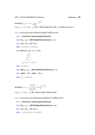 บทที่ 7. การคํานวณระดับอุดมศึกษาด้วย Mathematica Mathematica – 89
หมายเหตุ f( 0x , µ , σ ) =
2
)
x
(
e
2
1 σ
µ−
−
σπ
cmf( 0x , µ , σ ) = P(X < 0x ) เมื่อ X เป็นตัวแปรสุ่มปกติ ค่าเฉลี่ย µ ส่วนเบี่ยงเบนมาตรฐาน σ
7.5.4 การคํานวณค่าความน่าจะเป็นของตัวแปรสุ่มที ระดับขั้นความเสรี v
หมายเหตุ f(t, ν ) = 2
12
)t1(
)
2
(
)
2
1( +ν−
ν
+
πννΓ
+νΓ
cmf( 0t , ν ) = P(t < 0t ) เมื่อ t เป็นตัวแปรสุ่มที ระดับขั้นความเสรี ν
7.5.5 การคํานวณค่าความน่าจะเป็นของตัวแปรสุ่มไคสแควร์ ระดับขั้นความเสรี v
 