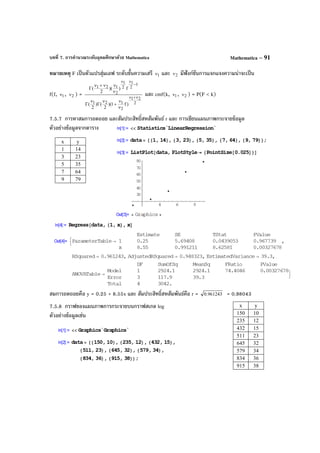 บทที่ 7. การคํานวณระดับอุดมศึกษาด้วย Mathematica Mathematica – 91
หมายเหตุ F เป็นตัวแปรสุ่มเอฟ ระดับขั้นความเสรี 1ν และ 2ν มีฟังก์ชันการแจกแจงความน่าจะเป็น
f(f, 1ν , 2ν ) =
2
21
2
121
1
2
1
2
1
2
121
)f1)(
2
()
2
(
f))(
2
(
ν+ν
−
νν
ν
ν
+
ν
Γ
ν
Γ
ν
νν+ν
Γ
และ cmf(k, 1ν , 2ν ) = P(F < k)
7.5.7 การหาสมการถดถอย และสัมประสิทธิ์สหสัมพันธ์ r และ การเขียนแผนภาพกระจายข้อมูล
ตัวอย่างข้อมูลจากตาราง
สมการถดถอยคือ y = 0.25 + 8.55x และ สัมประสิทธิ์สหสัมพันธ์คือ r = 961243.0 = 0.98043
7.5.8 กราฟของแผนภาพการกระจายบนกราฟสเกล log
ตัวอย่างข้อมูลเช่น
x y
1 14
3 23
5 35
7 64
9 79
x y
150 10
235 12
432 15
511 23
645 32
579 34
834 36
915 38
 