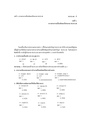 บทที่ 1. ความสามารถเบื้องต้นของโปรแกรม MATLAB MATLAB – 1
บทที่ 1.
ความสามารถเบื้องต้นของโปรแกรม MATLAB
ในบทนี้จะเป็นการนําความสามารถต่าง ๆ ที่โปรแกรมสําเร็จรูป MATLAB ทําได้ มานําเสนอให้ดูก่อน
เพื่อผู้อ่านจะได้เห็นความสามารถทางการคํานวณที่สําคัญของโปรแกรมสําเร็จรูป MATLAB ในส่วนของการ
พิมพ์คําสั่ง การเข้าสู่โปรแกรม MATLAB และการประยุกต์ต่าง ๆ จะกล่าวในบทต่อไป
1. การคํานวณเบื้องต้น บวก ลบ คูณ หาร
หมายเหตุ >> เป็นตําแหน่งที่ MATLAB รอรับคําสั่งของการคํานวณ ผลการคํานวณคือ ans =
2. สามารถเลือกแสดงผลการคํานวณเป็ นทศนิยมได้หลายตําแหน่ง
3. มีฟังก์ชันทางคณิตศาสตร์ให้เลือกใช้มากมาย
 