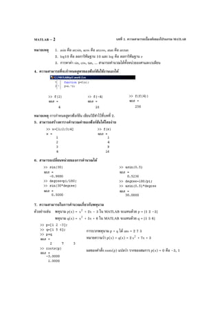 บทที่ 1. ความสามารถเบื้องต้นของโปรแกรม MATLABMATLAB – 2
หมายเหตุ 1. asin คือ arcsin, acos คือ arccos, atan คือ arctan
2. log10 คือ ลอการิทึมฐาน 10 และ log คือ ลอการิทึมฐาน e
3. การหาค่า sin, cos, tan, ... สามารถคํานวณได้ทั้งหน่วยองศาและเรเดียน
4. ความสามารถที่จะกําหนดสูตรของฟังก์ชันใช้งานเองได้
หมายเหตุ การกําหนดสูตรฟังก์ชัน เขียนวิธีทําไว้ที่บทที่ 2.
5. สามารถสร้างตารางคํานวณค่าของฟังก์ชันได้โดยง่าย
6. สามารถเปลี่ยนหน่วยของการคํานวณได้
7. ความสามารถในการคํานวณเกี่ยวกับพหุนาม
ตัวอย่างเช่น พหุนาม p(x) = 2
x + 2x – 3 ใน MATLAB จะแทนด้วย p = [1 2 –3]
พหุนาม q(x) = 2
x + 5x + 6 ใน MATLAB จะแทนด้วย q = [1 5 6]
การบวกพหุนาม p + q ได้ ans = 2 7 3
หมายความว่า p(x) + q(x) = 2 2
x + 7x + 3
ผลของคําสั่ง roots(p) แปลว่า รากของสมการ p(x) = 0 คือ –3, 1
 