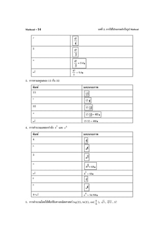 บทที่ 2. การใช้โปรแกรมสําเร็จรูป MathcadMathcad - 14
/
5
=
↵ 47
5
9.4=
3. การหาผลคูณของ 15 กับ 32
พิมพ์ ผลบนจอภาพ
15
*
32
=
↵ 15 32⋅ 480=
4. การคํานวณเลขยกกําลัง 3
4 และ 4
e
พิมพ์ ผลบนจอภาพ
4
^
3
=
↵ 4
3
64=
e
^
4=↵ e
4
54.598=
5. การคํานวณโดยใช้ฟังก์ชันทางคณิตศาสตร์ log(2), ln(2), sin( π
6
), 3 , 5 32 , 5!
 