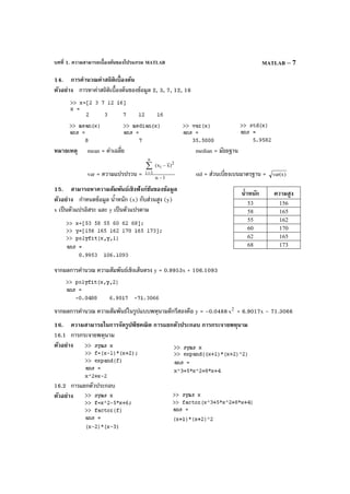 บทที่ 1. ความสามารถเบื้องต้นของโปรแกรม MATLAB MATLAB – 7
14. การคํานวณค่าสถิติเบื้องต้น
ตัวอย่าง การหาค่าสถิติเบื้องต้นของข้อมูล 2, 3, 7, 12, 16
หมายเหตุ mean = ค่าเฉลี่ย median = มัธยฐาน
var = ความแปรปรวน = 1n
)xx( 2
i
n
1i
−
−∑
= std = ส่วนเบี่ยงเบนมาตรฐาน = )xvar(
15. สามารถหาความสัมพันธ์เชิงฟังก์ชันของข้อมูล
ตัวอย่าง กําหนดข้อมูล นํ้าหนัก (x) กับส่วนสูง (y)
x เป็นตัวแปรอิสระ และ y เป็นตัวแปรตาม
จากผลการคํานวณ ความสัมพันธ์เชิงเส้นตรง y = 0.9953x + 106.1093
จากผลการคํานวณ ความสัมพันธ์ในรูปแบบพหุนามดีกรีสองคือ y = –0.0488 2
x + 6.9017x – 71.3066
16. ความสามารถในการจัดรูปพีชคณิต การแยกตัวประกอบ การกระจายพหุนาม
16.1 การกระจายพหุนาม
ตัวอย่าง
16.2 การแยกตัวประกอบ
ตัวอย่าง
นํ้าหนัก ความสูง
53 156
58 165
55 162
60 170
62 165
68 173
 