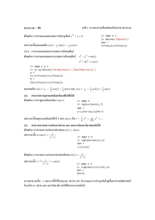 บทที่ 1. ความสามารถเบื้องต้นของโปรแกรม MATLABMATLAB – 10
ตัวอย่าง การหาผลเฉลยของสมการเชิงอนุพันธ์ x′′ + x = 0
เพราะฉะนั้นผลเฉลยคือ x(t) = 1c sin(t) + 2c cos(t)
23.2 การหาผลเฉลยของระบบสมการเชิงอนุพันธ์
ตัวอย่าง การหาผลเฉลยของระบบสมการเชิงอนุพันธ์ x′ – y′ = sin(t)
x′ + 2y′ = cos(t)
ผลเฉลยคือ x(t) = 1c – 3
2 cos(t) + 3
1 sin(t) และ y(t) = 2c + 3
1 cos(t) + 3
1 sin(t)
24. สามารถหาอนุกรมเทย์เลอร์ของฟังก์ชันได้
ตัวอย่าง การหาสูตรเทย์เลอร์ของ sin(x)
เพราะฉะนั้นพหุนามเทย์เลอร์ดีกรี 5 ของ sin(x) คือ x – 6
1 3
x + 120
1 5
x + ...
25. สามารถหาผลการแปลงลาปลาซ และ ผลการปลงลาปลาซผกผันได้
ตัวอย่าง การหาผลการแปลงลาปลาซของ f(x) = sin(x)
เพราะฉะนั้น L{sinx)} =
1s
1
2
+
ตัวอย่าง การหาผลการแปลงลาปลาซผกผันของ F(s) =
1s
1
2
+
เพราะฉะนั้น 1
L− {
1s
1
2
+
} = sin(x)
ความสามารถอื่น ๆ และการสั่งให้โปรแกรม MATLAB ทํางานและการประยุกต์เข้าสู่เนื้อหาทางคณิตศาสตร์
ในระดับ ม. ปลาย และ มหาวิทยาลัย ขอให้ศึกษาจากบทต่อไป
 