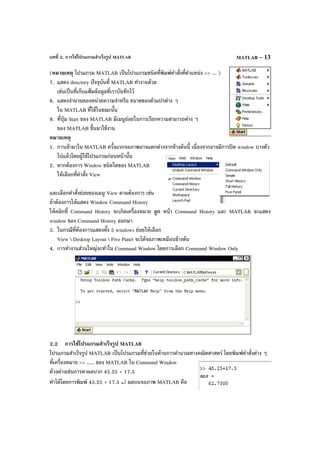 บทที่ 2. การใช้โปรแกรมสําเร็จรูป MATLAB MATLAB – 13
(หมายเหตุ โปรแกรม MATLAB เป็นโปรแกรมชนิดที่พิมพ์คําสั่งที่ตําแหน่ง >> ... )
7. แสดง directory ปัจจุบันที่ MATLAB ทํางานด้วย
เช่นเป็นที่เก็บแฟ้ มข้อมูลที่เราบันทึกไว้
8. แสดงจํานวนของหน่วยความจําหรือ ขนาดของตัวแปรต่าง ๆ
ใน MATLAB ที่ใช้ในขณะนั้น
9. ที่ปุ่ม Start ของ MATLAB มีเมนูย่อยในการเรียกความสามารถต่าง ๆ
ของ MATLAB ขึ้นมาใช้งาน
หมายเหตุ
1. การเข้ามาใน MATLAB ครั้งแรกจอภาพอาจแตกต่างจากข้างต้นนี้ เนื่องจากอาจมีการปิด window บางตัว
ไปแล้วโดยผู้ใช้โปรแกรมก่อนหน้านั้น
2. หากต้องการ Window ชนิดใดของ MATLAB
ให้เลือกที่คําสั่ง View
และเลือกคําสั่งย่อยของเมนู View ตามต้องการ เช่น
ถ้าต้องการให้แสดง Window Command History
ให้คลิกที่ Command History จะเกิดเครื่องหมาย ถูก หน้า Command History และ MATLAB จะแสดง
window ของ Command History ออกมา
3. ในกรณีที่ต้องการแสดงทั้ง 5 windows ย่อยให้เลือก
View  Desktop Layout  Five Panel จะได้จอภาพเหมือนข้างต้น
4. การทํางานส่วนใหญ่จะทําใน Command Window โดยการเลือก Command Window Only
2.2 การใช้โปรแกรมสําเร็จรูป MATLAB
โปรแกรมสําเร็จรูป MATLAB เป็นโปรแกรมที่ช่วยในด้านการคํานวณทางคณิตศาสตร์ โดยพิมพ์คําสั่งต่าง ๆ
ที่เครื่องหมาย >> ..... ของ MATLAB ใน Command Window
ตัวอย่างเช่นการหาผลบวก 45.25 + 17.5
ทําได้โดยการพิมพ์ 45.25 + 17.5 ↵ ผลบนจอภาพ MATLAB คือ
 