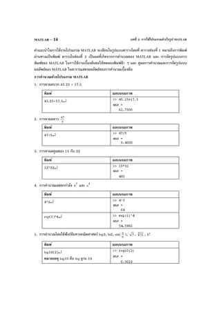 บทที่ 2. การใช้โปรแกรมสําเร็จรูป MATLABMATLAB – 14
คําแนะนําในการใช้งานโปรแกรม MATLAB จะเขียนในรูปแบบตารางโดยที่ ตารางช่องที่ 1 หมายถึงการพิมพ์
ผ่านทางแป้ นพิมพ์ ตารางในช่องที่ 2 เป็นผลที่เกิดจากการคํานวณของ MATLAB และ การจัดรูปแบบการ
พิมพ์ของ MATLAB ในการใช้งานเบื้องต้นขอให้ทดลองพิมพ์ช้า ๆ และ ดูผลการคํานวณและการจัดรูปแบบ
ผลลัพธ์ของ MATLAB ในตารางแสดงผลลัพธ์ของการคํานวณเบื้องต้น
การคํานวณด้วยโปรแกรม MATLAB
1. การหาผลบวก 45.25 + 17.5
พิมพ์ ผลบนจอภาพ
45.25+17.5↵
2. การหาผลหาร
5
47
พิมพ์ ผลบนจอภาพ
47/5↵
3. การหาผลคูณของ 15 กับ 32
พิมพ์ ผลบนจอภาพ
15*32↵
4. การคํานวณเลขยกกําลัง 3
4 และ 4
e
พิมพ์ ผลบนจอภาพ
4^3↵
exp(1)^4↵
5. การคํานวณโดยใช้ฟังก์ชันทางคณิตศาสตร์ log2, ln2, sin( 6
π ), 3 , 5 32 , 5!
พิมพ์ ผลบนจอภาพ
log10(2)↵
หมายเหตุ log10 คือ log ฐาน 10
 