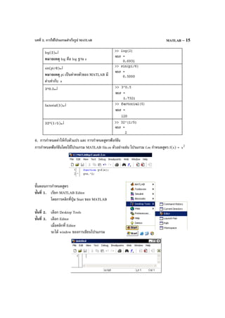 บทที่ 2. การใช้โปรแกรมสําเร็จรูป MATLAB MATLAB – 15
log(2)↵
หมายเหตุ log คือ log ฐาน e
sin(pi/6)↵
หมายเหตุ pi เป็นค่าคงตัวของ MATLAB มี
ค่าเท่ากับ π
3^0.5↵
factorial(5)↵
32^(1/5)↵
6. การกําหนดค่าให้กับตัวแปร และ การกําหนดสูตรฟังก์ชัน
การกําหนดฟังก์ชันโดยใช้โปรแกรม MATLAB file.m ตัวอย่างเช่น โปรแกรม f.m กําหนดสูตร f(x) = 2
x
ขั้นตอนการกําหนดสูตร
ขั้นที่ 1. เรียก MATLAB Editor
โดยการคลิกที่ปุ่ม Start ของ MATLAB
ขั้นที่ 2. เลือก Desktop Tools
ขั้นที่ 3. เลือก Editor
เมื่อคลิกที่ Editor
จะได้ window ของการเขียนโปรแกรม
 