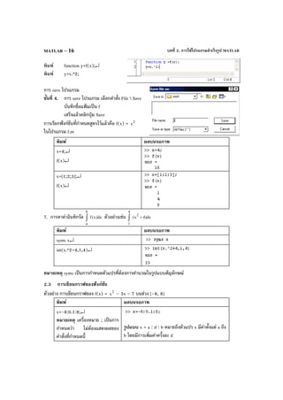 บทที่ 2. การใช้โปรแกรมสําเร็จรูป MATLABMATLAB – 16
พิมพ์ function y=f(x);↵
พิมพ์ y=x.^2;
การ save โปรแกรม
ขั้นที่ 4. การ save โปรแกรม เลือกคําสั่ง File  Save
บันทึกชื่อแฟ้ มเป็น f
เสร็จแล้วคลิกปุ่ม Save
การเรียกฟังก์ชันที่กําหนดสูตรไว้แล้วคือ f(x) = 2
x
ในโปรแกรม f.m
พิมพ์ ผลบนจอภาพ
x=4;↵
f(x)↵
x=[1;2;3];↵
f(x)↵
7. การหาค่าอินทิกรัล dx)x(f
b
a
∫ ตัวอย่างเช่น dx)4x(
2
4
1
+∫
พิมพ์ ผลบนจอภาพ
syms x↵
int(x.^2+4,1,4)↵
หมายเหตุ syms เป็นการกําหนดตัวแปรที่ต้องการคํานวณในรูปแบบสัญลักษณ์
2.3 การเขียนกราฟของฟังก์ชัน
ตัวอย่าง การเขียนกราฟของ f(x) = 2
x – 3x – 7 บนช่วง [–8, 8]
พิมพ์ ผลบนจอภาพ
x=-8:0.1:8;↵
หมายเหตุ เครื่องหมาย ; เป็นการ
กําหนดว่า ไม่ต้องแสดงผลของ
คําสั่งที่กําหนดนี้
รูปแบบ x = a : d : b หมายถึงตัวแปร x มีค่าตั้งแต่ a ถึง
b โดยมีการเพิ่มค่าครั้งละ d
 