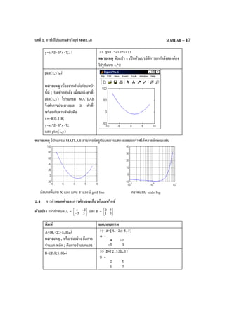 บทที่ 2. การใช้โปรแกรมสําเร็จรูป MATLAB MATLAB – 17
y=x.^2-3*x-7;↵
หมายเหตุ ตัวแปร x เป็นตัวแปรมิติการยกกําลังสองต้อง
ใช้รูปแบบ x.^2
plot(x,y)↵
หมายเหตุ เนื่องจากคําสั่งก่อนหน้า
นี้มี ; ปิดท้ายคําสั่ง เมื่อมาถึงคําสั่ง
plot(x,y) โปรแกรม MATLAB
จึงทําการประมวลผล 3 คําสั่ง
พร้อมกันตามลําดับคือ
x=-8:0.1:8;
y=x.^2-3*x-7;
และ plot(x,y)
หมายเหตุ โปรแกรม MATLAB สามารถจัดรูปแบบการแสดงผลของกราฟได้หลายลักษณะเช่น
มีสเกลที่แกน X และ แกน Y และมี grid line กราฟแบบ scale log
2.4 การกําหนดค่าและการคํานวณเกี่ยวกับเมทริกซ์
ตัวอย่าง การกําหนด A = 



−
−
35
24 และ B = 



31
52
พิมพ์ ผลบนจอภาพ
A=[4,-2;-5,3]↵
หมายเหตุ , หรือ ช่องว่าง คือการ
จําแนก หลัก ; คือการจําแนกแถว
B=[2,5;1,3]↵
 