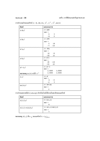 บทที่ 2. การใช้โปรแกรมสําเร็จรูป MATLABMATLAB – 18
การคํานวณค่าของเมทริกซ์ A + B, AB, 4A, 2
A , 1
A
−
, T
A , det(A)
พิมพ์ ผลบนจอภาพ
A+B↵
A*B↵
4*A↵
A^2↵
A^–1↵
หมายเหตุ inv(A) จะได้ 1
A−
A'↵
det(A)↵
การกําหนดดรรชนีล่าง (subscript) สําหรับอ้างอิงใช้งานกับสมาชิกของเมทริกซ์
พิมพ์ ผลบนจอภาพ
A(1,1)↵
A(1,1)+A(2,2)↵
หมายเหตุ A(i, j) คือ ija ของเมทริกซ์ A = nmij]a[ ×
 