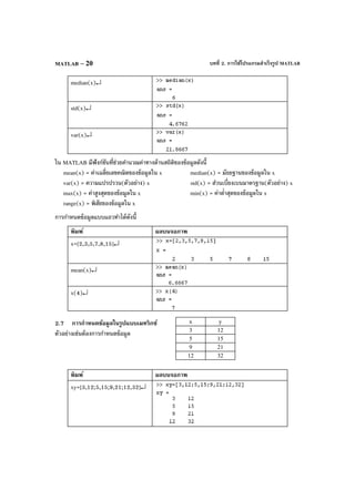 บทที่ 2. การใช้โปรแกรมสําเร็จรูป MATLABMATLAB – 20
median(x)↵
std(x)↵
var(x)↵
ใน MATLAB มีฟังก์ชันที่ช่วยคํานวณค่าทางด้านสถิติของข้อมูลดังนี้
mean(x) = ค่าเฉลี่ยเลขคณิตของข้อมูลใน x median(x) = มัธยฐานของข้อมูลใน x
var(x) = ความแปรปรวน(ตัวอย่าง) x std(x) = ส่วนเบี่ยงเบนมาตรฐาน(ตัวอย่าง) x
max(x) = ค่าสูงสุดของข้อมูลใน x min(x) = ค่าตํ่าสุดของข้อมูลใน x
range(x) = พิสัยของข้อมูลใน x
การกําหนดข้อมูลแบบแถวทําได้ดังนี้
พิมพ์ ผลบนจอภาพ
x=[2,3,5,7,8,15]↵
mean(x)↵
x(4)↵
2.7 การกําหนดข้อมูลในรูปแบบเมทริกซ์
ตัวอย่างเช่นต้องการกําหนดข้อมูล
พิมพ์ ผลบนจอภาพ
xy=[3,12;5,15;9,21;12,32]↵
x y
3 12
5 15
9 21
12 32
 