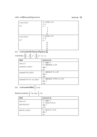 บทที่ 2. การใช้โปรแกรมสําเร็จรูป MATLAB MATLAB – 21
x=xy(:,1);↵
x↵
y=xy(:,2);↵
y↵
2.8 การคํานวณค่าเกี่ยวกับผลบวกในรูปแบบ ∑
การหาค่าของ ∑
=
10
1x
x , ∑
=
10
1x
2
x , )5x4(x
10
1x
2
∑
=
−−
พิมพ์ ผลบนจอภาพ
syms x↵
symsum(x,1,10)↵
symsum(x^2,1,10)↵
symsum(x^2-4*x-5,1,10)↵
2.9 การคํานวณค่าปริพันธ์ dx)x(f
b
a
∫
ตัวอย่างการหาค่าของ dxx
2
1
0
∫ และ dxx
2
3
3
∫
−
พิมพ์ ผลบนจอภาพ
syms x↵
int(x^2,0,1)↵
int(x^2,-3,3)↵
 