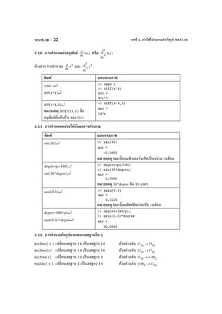 บทที่ 2. การใช้โปรแกรมสําเร็จรูป MATLABMATLAB – 22
2.10 การคํานวณค่าอนุพันธ์ )x(f
dx
d หรือ )x(f
dx
d
n
n
ตัวอย่าง การคํานวณ 4
x
dx
d และ 4
3
3
x
dx
d
พิมพ์ ผลบนจอภาพ
syms x↵
diff(x^4)↵
diff(x^4,3)↵
หมายเหตุ diff(f(x), k) คือ
อนุพันธ์อันดับที่ k ของ f(x)
2.11 การกําหนดหน่วยให้กับผลการคํานวณ
พิมพ์ ผลบนจอภาพ
sin(30)↵
หมายเหตุ ขณะนี้คอมพิวเตอร์จะคิดเป็นหน่วย เรเดียน
degree=pi/180;↵
sin(30*degree)↵
หมายเหตุ 30*degree คือ 30 องศา
asin(0.5)↵
หมายเหตุ ขณะนี้ผลลัพธ์มีหน่วยเป็น เรเดียน
degree=180/pi;↵
asin(0.5)*degree↵
2.12 การคํานวณในรูปแบบของเลขฐานอื่นๆ
hex2dec('x') เปลี่ยนเลขฐาน 16 เป็นเลขฐาน 10 ตัวอย่างเช่น 1016 2317 →
dec2hex(x) เปลี่ยนเลขฐาน 10 เป็นเลขฐาน 16 ตัวอย่างเช่น 1610 1732 →
dec2bin(x) เปลี่ยนเลขฐาน 10 เป็นเลขฐาน 2 ตัวอย่างเช่น 210 110012 →
bin2dec('x') เปลี่ยนเลขฐาน 2 เป็นเลขฐาน 10 ตัวอย่างเช่น 102 121100 →
 