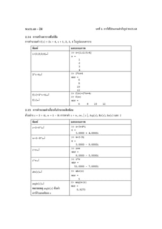 บทที่ 2. การใช้โปรแกรมสําเร็จรูป MATLABMATLAB – 24
2.14 การสร้างตารางฟังก์ชัน
การคํานวณค่า f(x) = 2x + 4, x = 1, 2, 3, 4 ในรูปแบบตาราง
พิมพ์ ผลบนจอภาพ
x=[1;2;3;4]↵
2*x+4↵
f(x)=2*x+4;↵
f(x)↵
2.15 การคํานวณค่าเกี่ยวกับจํานวนเชิงซ้อน
ตัวอย่าง z = 3 + 4i, w = 5 – 9i การหาค่า z + w, zw, | z |, Arg(z), Re(z), Im(z) และ z
พิมพ์ ผลบนจอภาพ
z=3+4*i↵
w=5–9*i↵
z+w↵
z*w↵
abs(z)↵
angle(z)↵
หมายเหตุ angle(z) คือค่า
อาร์กิวเมนต์ของ z
 