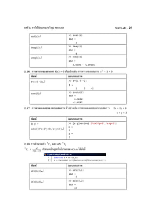 บทที่ 2. การใช้โปรแกรมสําเร็จรูป MATLAB MATLAB – 25
real(z)↵
imag(z)↵
cong(z)↵
2.16 การหารากของสมการ f(x) = 0 ตัวอย่างเช่น การหารากของสมการ 2
x – 2 = 0
พิมพ์ ผลบนจอภาพ
f=[1 0 -2]↵
roots[f]↵
2.17 การหาผลเฉลยของระบบสมการ ตัวอย่างเช่น การหาผลเฉลยของระบบสมการ 2x + 3y = 8
x + y = 3
พิมพ์ ผลบนจอภาพ
[x y] =
solve('2*x+3*y=8','x+y=3')↵
2.18 การคํานวณค่า r
n
C และ nPr r
n
P
r
n
C = )!rn(!r
!n
−
กําหนดเป็นสูตรในโปรแกรม nCr.m ได้ดังนี้
พิมพ์ ผลบนจอภาพ
nCr(5,1)↵
nCr(5,2)↵
 