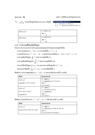บทที่ 2. การใช้โปรแกรมสําเร็จรูป MATLABMATLAB – 26
r
n
P = )!rn(
!n
−
กําหนดเป็นสูตรในโปรแกรม nPr.m ได้ดังนี้
nPr(5,1)↵
nPr(5,2)↵
2.19 การคํานวณที่ให้ผลลัพธ์เป็ นสูตร
โปรแกรม MATLAB สามารถคํานวณและแสดงผลออกมาในรูปแบบของสูตรได้เช่น
การกระจายพหุนาม (x – 1)(x + 2) กระจายได้เป็น 2
x + x – 2
การแยกตัวประกอบ 4
x – 2 2
x – 3x – 2 แยกตัวประกอบได้เป็น (x – 2)(x + 1)( 2
x + x + 1)
การหาอนุพันธ์เป็นสูตร dx
d 2
x ผลการหาอนุพันธ์คือ 2x
การหาอนุพันธ์อันดับสูงเช่น 3
3
dx
d 4
x ผลการหาอนุพันธ์คือ 24x
การหาปริพันธ์เป็นสูตร dx)7x4( +∫ ผลการคํานวณเป็นสูตรคือ 2 2
x + 7x
สามารถหาค่าลิมิตได้
1x
lim
→
( 2
x + 2x + 4) หาค่าลิมิตได้เป็น 7
ตัวอย่าง การกระจายสูตรพหุนาม (x – 1)(x + 2) สามารถเลือกคํานวณได้ 2 แบบคือ
พิมพ์ ผลบนจอภาพ
syms x↵
expand((x-1)*(x-2))↵
syms x↵
f=(x+1)*(x-3);↵
expand(f)↵
ตัวอย่าง การแยกตัวประกอบ 4
x – 2 2
x – 3x – 2 เลือกคํานวณได้ 2 แบบคือ
พิมพ์ ผลบนจอภาพ
syms x↵
factor(x^4-2*x^2-3*x–2)↵
 