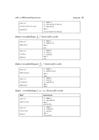 บทที่ 2. การใช้โปรแกรมสําเร็จรูป MATLAB MATLAB – 27
syms x↵
f=x^4-2*x^2-3*x–2;↵
factor(f)↵
ตัวอย่าง การหาอนุพันธ์เป็นสูตร dx
d 2
x เลือกคํานวณได้ 2 แบบคือ
syms x↵
diff(x^2)↵
syms x↵
f=x^2;↵
diff(f)↵
ตัวอย่าง การหาอนุพันธ์อันดับสูงเช่น 3
3
dx
d 4
x เลือกคํานวณได้ 2 แบบคือ
syms x↵
diff(x^4,3)↵
syms x↵
f=x^4,3;↵
diff(f,3)↵
ตัวอย่าง การหาปริพันธ์เป็นสูตร dx)7x4( +∫ เลือกคํานวณได้ 2 แบบคือ
พิมพ์ ผลบนจอภาพ
syms x↵
int(4*x+7)↵
syms x↵
f=4*x+7;↵
int(f)↵
 