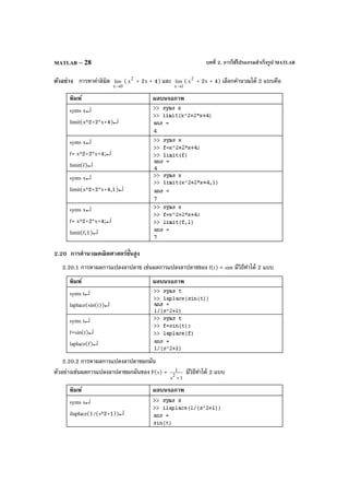 บทที่ 2. การใช้โปรแกรมสําเร็จรูป MATLABMATLAB – 28
ตัวอย่าง การหาค่าลิมิต
0x
lim
→
( 2
x + 2x + 4) และ
1x
lim
→
( 2
x + 2x + 4) เลือกคํานวณได้ 2 แบบคือ
พิมพ์ ผลบนจอภาพ
syms x↵
limit(x^2+2*x+4)↵
syms x↵
f= x^2+2*x+4;↵
limit(f)↵
syms x↵
limit(x^2+2*x+4,1)↵
syms x↵
f= x^2+2*x+4;↵
limit(f,1)↵
2.20 การคํานวณคณิตศาสตร์ขั้นสูง
2.20.1 การหาผลการแปลงลาปลาซ เช่นผลการแปลงลาปลาซของ f(t) = sint มีวิธีทําได้ 2 แบบ
พิมพ์ ผลบนจอภาพ
syms t↵
laplace(sin(t))↵
syms t↵
f=sin(t)↵
laplace(f)↵
2.20.2 การหาผลการแปลงลาปลาซผกผัน
ตัวอย่างเช่นผลการแปลงลาปลาซผกผันของ F(s) =
1s
1
2
+
มีวิธีทําได้ 2 แบบ
พิมพ์ ผลบนจอภาพ
syms s↵
ilaplace(1/(s^2+1))↵
 