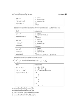 บทที่ 2. การใช้โปรแกรมสําเร็จรูป MATLAB MATLAB – 29
syms s↵
F=1/(s^2+1);↵
ilaplace(F))↵
2.20.3 การหาสูตรเทย์เลอร์ของฟังก์ชัน เช่นการหาสูตรเทย์เลอร์ของ sinx มีวิธีทําได้ 2 แบบ
พิมพ์ ผลบนจอภาพ
syms x↵
taylor(sin(x),5);↵
syms x↵
f=sin(x);↵
taylor(f,5);↵
syms x↵
f=sin(x);↵
taylor(f,8)↵
2.20.4 การแยกเศษส่วนย่อยด้วยโปรแกรม MATLAB
3x4x
6xx5x2
2
23
+−
−+− สามารถแยกเป็นผลบวก 2x + 3 + 3x
3
−
+ 1x
4
−
พิมพ์ ผลบนจอภาพ
a=[1 -4 3];↵
b=[2 -5 1 -6];↵
[r,p,k]=rersidue(b,a)↵
a = เวกเตอร์ของสัมประสิทธิ์พหุนามตัวส่วน
b = เวกเตอร์ของสัมประสิทธิ์พหุนามตัวเศษ
[r, p, k] = residue(b, a) จะทําการหารยาวและให้ค่า
k = เวกเตอร์ของสัมประสิทธิ์ส่วนที่เป็นพหุนาม
 