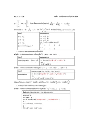 บทที่ 2. การใช้โปรแกรมสําเร็จรูป MATLABMATLAB – 30
p =












m
2
1
p
:
p
p
และ r =












m
2
1
r
:
r
r
เป็นค่าที่สอดคล้องกันซึ่งหมายถึง
1
1
px
r
−
+
2
2
px
r
−
+ ... +
m
m
px
r
−
การกระจาย 2x + 3 + 3x
3
−
+ 1x
4
−
เป็น
3x4x
6xx5x2
2
23
+−
−+− ทําได้ด้วยคําสั่ง [b, a] = residue(r, p, k)
พิมพ์ ผลบนจอภาพ
k=[2 3];↵
r=[3 4 ];↵
p=[3 1];↵
[b,a]=rersidue(r,p,k)↵
2.20.5 การหาผลเฉลยของสมการเชิงอนุพันธ์
ตัวอย่าง การหาผลเฉลยของสมการเชิงอนุพันธ์ y′ – 4y = 4 และ y(0) = 1
พิมพ์ ผลบนจอภาพ
dsolve('Dy–4y=4','t(0)=1')↵
ตัวอย่าง การหาผลเฉลยของสมการเชิงอนุพันธ์ y′′ + 4y = t และ y(0) = 1, y′(0) = –2
พิมพ์ dsolve('D2y+4*y=t','y(0)=1','Dy(0)=–2')↵
ผลบนจอภาพ
รูปแบบคําสั่ง dslove('สมการ', 'เงื่อนไข', 'เงื่อนไข', ...) Dy หมายถึง dt
dy
, D2y หมายถึง 2
2
dt
yd
2.20.6 การหาผลเฉลยของระบบสมการเชิงอนุพันธ์
ตัวอย่าง การหาผลเฉลยของระบบสมการเชิงอนุพันธ์ x′ + y′ = sin(t), x′ – y′ = cos(t)
พิมพ์ dsolve('Dx+Dy=sin(t)','Dx-Dy=cos(t)')↵
ผลบนจอภาพ
 