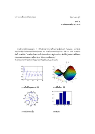 บทที่ 3. การเขียนกราฟด้วย MATLAB MATLAB – 31
บทที่ 3.
การเขียนกราฟด้วย MATLAB
การเขียนกราฟในรูปแบบต่าง ๆ มีประโยชน์มากในการศึกษาทางคณิตศาสตร์ โปรแกรม MATLAB
สามารถช่วยในการเขียนกราฟได้หลายรูปแบบ เช่น กราฟในระบบพิกัดมุมฉาก 2 มิติ และ 3 มิติ กราฟพิกัด
เชิงขั้ว กราฟพื้นผิว ในบทนี้จะเป็นทํางานเกี่ยวกับการเขียนกราฟรูปแบบต่างๆ เพื่อให้ได้รูปของกราฟที่มีความ
สวยงาม และถูกต้องตามความต้องการในการใช้งานทางคณิตศาสตร์
ตัวอย่างของกราฟบางรูปแบบที่โปรแกรมสําเร็จรูป MATLAB ทําได้เช่น
กราฟในพิกัดมุมฉาก 2 มิติ กราฟพื้นผิว 3 มิติ
กราฟในพิกัดเชิงขั้ว กราฟแท่ง
 