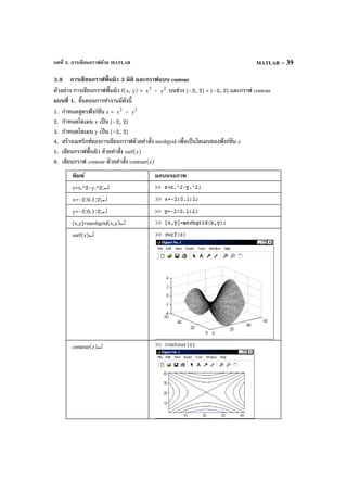 บทที่ 3. การเขียนกราฟด้วย MATLAB MATLAB – 39
3.9 การเขียนกราฟพื้นผิว 3 มิติ และกราฟแบบ contour
ตัวอย่าง การเขียนกราฟพื้นผิว f(x, y) = 2
x – 2
y บนช่วง [–2, 2] × [–2, 2] และกราฟ contour
แบบที่ 1. ขั้นตอนการทํางานมีดังนี้
1. กําหนดสูตรฟังก์ชัน z = 2
x – 2
y
2. กําหนดโดเมน x เป็น [–2, 2]
3. กําหนดโดเมน y เป็น [–2, 2]
4. สร้างเมทริกซ์ของการเขียนกราฟด้วยคําสั่ง meshgrid เพื่อเป็นโดเมนของฟังก์ชัน z
5. เขียนกราฟพื้นผิว ด้วยคําสั่ง surf(z)
6. เขียนกราฟ contour ด้วยคําสั่ง contour(z)
พิมพ์ ผลบนจอภาพ
z=x.^2-y.^2;↵
x=-2:0.1:2;↵
y=-2:0.1:2;↵
[x,y]=meshgrid(x,y)↵
surf(z)↵
contour(z)↵
 