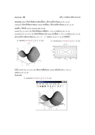 บทที่ 3. การเขียนกราฟด้วย MATLABMATLAB – 40
หมายเหตุ surf(z) เป็นคําสั่งเขียนกราฟของพื้นผิว z ที่คํานวณได้จากโดเมน [a, b] × [c, d]
contour(z) เป็นคําสั่งเขียนกราฟแบบ contour ของพื้นผิว z ที่คํานวณได้จากโดเมน [a, b] × [c, d]
แบบที่ 2. ใช้คําสั่ง ezsurf, ezcontour และ ezsurfc
ezsurf('f(x, y)', [a b c d]) เป็นคําสั่งเขียนกราฟพื้นผิว z = f(x, y) บนช่วง [a, b] × [c, d]
ezcontour('f(x, y)', [a b c d]) เป็นคําสั่งเขียนกราฟ contour ของพื้นผิว z = f(x, y) บนช่วง [a, b] × [c, d]
เพราะฉะนั้นการเขียนกราฟของ f(x, y) = 2
x – 2
y บนช่วง [–2, 2] × [–2, 2] ทําได้ดังนี้
คําสั่ง ezsurfc('f(x, y)', [a b c d]) เขียนกราฟพื้นผิวและ contour พร้อมกัน ของ z = f(x, y)
บนช่วง [a, b] × [c, d]
ตัวอย่างเช่น
 