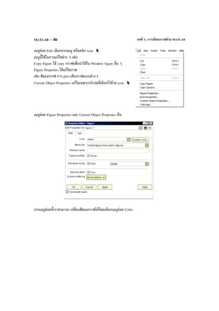บทที่ 3. การเขียนกราฟด้วย MATLABMATLAB – 46
เมนูย่อย Edit เลือกจากเมนู หรือคลิก icon
เมนูนี้ใช้ในการแก้ไขต่าง ๆ เช่น
Copy Figure ใช้ copy กราฟเพื่อนําใช้ใน Window figure อื่น ๆ
Figure Properties ใช้แก้ไขภาพ
เช่น สีของกราฟ การ plot เส้นกราฟแบบต่างๆ
Current Object Properties แก้ไขเฉพาะบริเวณที่เลือกไว้ด้วย icon
เมนูย่อย Figure Properties และ Current Object Properties คือ
จากเมนูย่อยนี้เราสามารถ เปลี่ยนสีของกราฟได้โดยเลือกเมนูย่อย Color
 