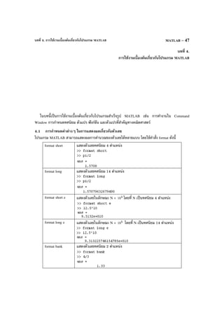บทที่ 4. การใช้งานเบื้องต้นเกี่ยวกับโปรแกรม MATLAB MATLAB – 47
บทที่ 4.
การใช้งานเบื้องต้นเกี่ยวกับโปรแกรม MATLAB
ในบทนี้เป็นการใช้งานเบื้องต้นเกี่ยวกับโปรแกรมสําเร็จรูป MATLAB เช่น การทํางานใน Command
Window การกําหนดทศนิยม ตัวแปร ฟังก์ชัน และตัวแปรที่สําคัญทางคณิตศาสตร์
4.1 การกําหนดค่าต่างๆ ในการแสดงผลเกี่ยวกับตัวเลข
โปรแกรม MATLAB สามารถแสดงผลการคํานวณของตัวเลขได้หลายแบบ โดยใช้คําสั่ง format ดังนี้
format short แสดงตัวเลขทศนิยม 4 ตําแหน่ง
format long แสดงตัวเลขทศนิยม 14 ตําแหน่ง
format short e แสดงตัวเลขในลักษณะ N × k
10 โดยที่ N เป็นทศนิยม 4 ตําแหน่ง
format long e แสดงตัวเลขในลักษณะ N × k
10 โดยที่ N เป็นทศนิยม 14 ตําแหน่ง
format bank แสดงตัวเลขทศนิยม 2 ตําแหน่ง
 