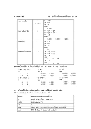 บทที่ 4. การใช้งานเบื้องต้นเกี่ยวกับโปรแกรม MATLABMATLAB – 50
การหารทางซ้าย 
ab = b 1
a−
การหารเชิงสมาชิก ./
การยกกําลัง ^
การยกกําลังเชิงสมาชิก .^
หมายเหตุ ในกรณีที่ A, B เป็นเมทริกซ์จัตุรัส AB = 1
A
−
B แต่ A/B = A 1
B
−
ตัวอย่างเช่น
4.4 ตัวแปรที่สําคัญทางคณิตศาสตร์ของ MATLAB ที่มีการกําหนดค่าไว้แล้ว
โปรแกรม MATLAB มีการกําหนดค่าให้กับตัวแปรเฉพาะ ดังนี้
ตัวแปร ความหมายและตัวอย่างการใช้งาน
pi ค่าคงที่ pi ซึ่งเท่ากับ π = 3.1415926
i หรือ j สัญลักษณ์แทน 1−
inf ∞
NaN NaN = Not – a – Number คือจํานวนที่ไม่สามารถระบุค่าได้
clock ให้ค่า ปี-เดือน-วัน-ชั่วโมง-นาที และวินาที
 
