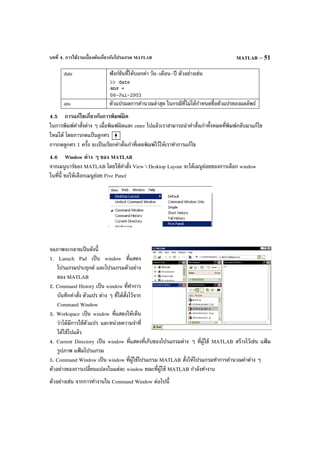 บทที่ 4. การใช้งานเบื้องต้นเกี่ยวกับโปรแกรม MATLAB MATLAB – 51
date ฟังก์ชันที่ให้บอกค่า วัน-เดือน-ปี ตัวอย่างเช่น
ans ตัวแปรผลการคํานวณล่าสุด ในกรณีที่ไม่ได้กําหนดชื่อตัวแปรของผลลัพธ์
4.5 การแก้ไขเกี่ยวกับการพิมพ์ผิด
ในการพิมพ์คําสั่งต่าง ๆ เมื่อพิมพ์ผิดและ enter ไปแล้วเราสามารถนําคําสั่งเก่าทั้งหมดที่พิมพ์กลับมาแก้ไข
ใหม่ได้ โดยการกดแป้ นลูกศร
การกดลูกศร 1 ครั้ง จะเป็นเรียกคําสั่งเก่าที่เคยพิมพ์ไว้ให้เราทําการแก้ไข
4.6 Window ต่าง ๆ ของ MATLAB
จากเมนูบาร์ของ MATLAB โดยใช้คําสั่ง View  Desktop Layout จะได้เมนูย่อยของการเลือก window
ในที่นี้ ขอให้เลือกเมนูย่อย Five Panel
จอภาพจะกลายเป็นดังนี้
1. Lanuch Pad เป็น window ที่แสดง
โปรแกรมประยุกต์ และโปรแกรมตัวอย่าง
ของ MATLAB
2. Command History เป็น window ที่ทําการ
บันทึกคําสั่ง ตัวแปร ต่าง ๆ ที่ได้สั่งไว้จาก
Command Window
3. Workspace เป็น window ที่แสดงให้เห็น
ว่าได้มีการใช้ตัวแปร และหน่วยความจําที่
ได้ใช้ไปแล้ว
4. Current Directory เป็น window ที่แสดงที่เก็บของโปรแกรมต่าง ๆ ที่ผู้ใช้ MATLAB สร้างไว้เช่น แฟ้ ม
รูปภาพ แฟ้ มโปรแกรม
5. Command Window เป็น window ที่ผู้ใช้โปรแกรม MATLAB สั่งให้โปรแกรมทําการคํานวณค่าต่าง ๆ
ตัวอย่างของการเปลี่ยนแปลงในแต่ละ window ขณะที่ผู้ใช้ MATLAB กําลังทํางาน
ตัวอย่างเช่น จากการทํางานใน Command Window ต่อไปนี้
 