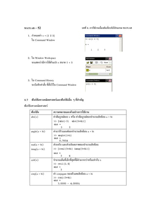 บทที่ 4. การใช้งานเบื้องต้นเกี่ยวกับโปรแกรม MATLABMATLAB – 52
1. กําหนดค่า x = [1 2 3]
ใน Command Window
2. ใน Window Workspace
จะแสดงว่ามีการใช้ตัวแปร x ขนาด 1 × 3
3. ใน Command History
จะบันทึกคําสั่ง ที่สั่งไว้ใน Command Window
4.7 ฟังก์ชันทางคณิตศาสตร์และฟังก์ชันอื่น ๆ ที่สําคัญ
ฟังก์ชันทางคณิตศาสตร์
ฟังก์ชัน ความหมายและตัวอย่างการใช้งาน
abs(x) ค่าสัมบูรณ์ของ x หรือ ค่าสัมบูรณ์ของจํานวนเชิงซ้อน a + bi
angle(a + bi) ค่าอาร์กิวเมนต์ของจํานวนเชิงซ้อน a + bi
real(a + bi)
imag(a + bi)
ส่วนจริง และส่วนจินตภาพของจํานวนเชิงซ้อน
ceil(x) จํานวนเต็มที่เล็กที่สุดที่มีค่ามากกว่าหรือเท่ากับ x
conj(a + bi) ค่า conjugate ของตัวเลขเชิงซ้อน a + bi
 